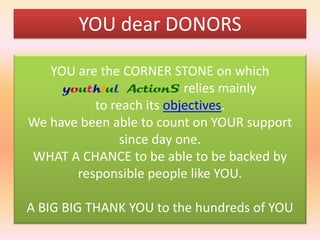YOU dear DONORS
YOU are the CORNER STONE on which
youthful ActionS relies mainly
to reach its objectives.
We have been able to count on YOUR support
since day one.
WHAT A CHANCE to be able to be backed by
responsible people like YOU.
A BIG BIG THANK YOU to the hundreds of YOU

 