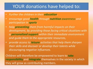 YOUR donations have helped to:
• Further the children in their education,
• encourage good health through nutrition awareness and
participation in sports,
• help preventing them from harmful impacts on their
development, by providing those facing critical situations with
a personalized support within their immediate environment
and guide them to the appropriate resources,
• provide access to leisure activities that help them sharpen
their skills and discover or develop their talents while
discouraging negative influences.
Children will therefore be empowered to learn to take
responsibility and integrate themselves in the society in which
they will grow as contributing members.

 