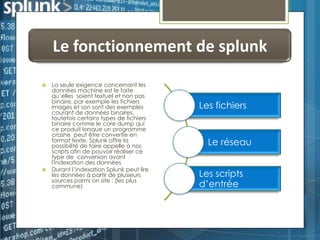 Le fonctionnement de splunk




La seule exigence concernant les
données machine est le faite
qu’elles soient textuel et non pas
binaire, par exemple les fichiers
images et son sont des exemples
courant de données binaires,
toutefois certains types de fichiers
binaire comme le core dump qui
ce produit lorsque un programme
crashe peut être convertie en
format texte. Splunk offre la
possibilité de faire appelle à nos
scripts afin de pouvoir réaliser ce
type de conversion avant
l'indexation des données
Durant l’indexation Splunk peut lire
les données à partir de plusieurs
sources parmi on site : (les plus
commune)

Les fichiers

Le réseau
Les scripts
d’entrée

 