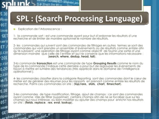 SPL : (Search Processing Language)


Explication de l’Arborescence :

1- la commande sort : est une commande ayant pour but d’ordonner les résultats d’une
recherche et de limiter de manière optionnel le nombre de résultats.
2- les commandes qui suivent sont des commandes de filtrages en autres termes se sont des
commandes qui vont prendre un ensemble d’évènements ou de résultats comme entrée afin
qu’ils subissent une opération de filtrage ayant comme objectif de fournir une sortie d’une
dimension moindre que celle de l’entrée et qui ne conserve que les informations nécessaire :
(search, where, dedup, head, tail).
3-la commande transaction est une commande de type Grouping Results comme le nom du
type de la commande l’indique cette dernière a pour but de regrouper les évènements de
façon à mettre en lumière des tendances (très apprécié dans le domaine de l’intelligence
opérationnel ).

4- les commandes classifier dans la catégorie Reporting sont des commandes dont le cœur de
métier est de générer des résumer pour les rapports en prenant comme entrée les résultats de
recherche. Parmi ces commandes on site : (top/rare, stats, chart, timechart).
5-les commandes de type modification, filtrage, ajout de champs : ce sont des commandes
ayant comme rôle de filtrer (supprimer) certains champs afin de ne se focaliser que sur les
champs qui nous intéresse, ou bien modifier ou ajouter des champs pour enrichir nos résultats
on site : (fields, replace, rex, eval, lookup).

 