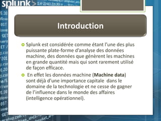 Introduction
 Splunk est considérée

comme étant l’une des plus
puissante plate-forme d’analyse des données
machine, des données que génèrent les machines
en grande quantité mais qui sont rarement utilisé
de façon efficace.
 En effet les données machine (Machine data)
sont déjà d’une importance capitale dans le
domaine de la technologie et ne cesse de gagner
de l’influence dans le monde des affaires
(intelligence opérationnel).

 