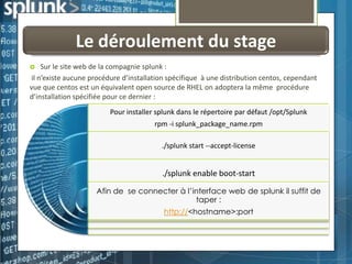 Le déroulement du stage
Sur le site web de la compagnie splunk :
il n’existe aucune procédure d’installation spécifique à une distribution centos, cependant
vue que centos est un équivalent open source de RHEL on adoptera la même procédure
d’installation spécifiée pour ce dernier :


Pour installer splunk dans le répertoire par défaut /opt/Splunk
rpm -i splunk_package_name.rpm
./splunk start --accept-license

./splunk enable boot-start
Afin de se connecter à l’interface web de splunk il suffit de
taper :
http://<hostname>:port

 