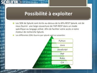 Possibilité à exploiter


Les SDK de Splunk sont écrits au-dessus de la APIs REST Splunk. est de
nous fournir une large couverture de l'API REST dans un mode
spécifique au langage utilisé. Afin de faciliter votre accès à notre
moteur de recherche Splunk.



Les différentes SDKs fournis par splunk sont es suivantes:
Python

Java
JavaScript
PHP
Ruby
C#

 