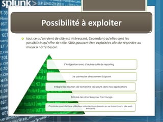 Possibilité à exploiter


tout ce qu’on vient de cité est intéressant, Cependant qu’elles sont les
possibilités qu’offre de telle SDKs pouvant être exploitées afin de répondre au
mieux à notre besoin:

L’intégration avec d’autres outils de reporting

Se connecter directement à splunk

Intégrer les résultats de recherche de Splunk dans nos applications

Extraire des données pour l'archivage

Construire une interface utilisateur adopter à nos besoins en se basant sur la pile web
existante

 