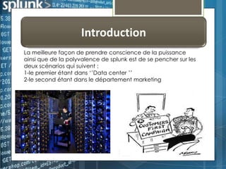 Introduction
La meilleure façon de prendre conscience de la puissance
ainsi que de la polyvalence de splunk est de se pencher sur les
deux scénarios qui suivent :
1-le premier étant dans ‘’Data center ’’
2-le second étant dans le département marketing

 