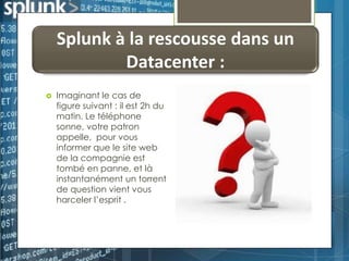 Splunk à la rescousse dans un
Datacenter :


Imaginant le cas de
figure suivant : il est 2h du
matin. Le téléphone
sonne, votre patron
appelle, pour vous
informer que le site web
de la compagnie est
tombé en panne, et là
instantanément un torrent
de question vient vous
harceler l’esprit .

 