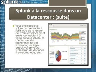 Splunk à la rescousse dans un
Datacenter : (suite)


vous avez déployé
splunk au préalable, il
suffit juste de le lancer
de votre emplacement
en se connectant à
votre serveur splunk, et
d’effectuer des
recherches sur vos
fichiers log rediriger
depuis vos serveurs :
web, base de données,
firewall, routeurs, etc.

 