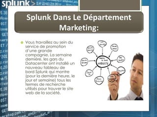Splunk Dans Le Département
Marketing:


Vous travaillez au sein du
service de promotion
d’une grande
compagnie, La semaine
dernière, les gars du
Datacenter ont installé un
nouveau tableau de
bord Splunk qui montre
(pour la dernière heure, le
jour et semaine) tous les
termes de recherche
utilisés pour trouver le site
web de la société.

 