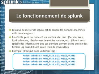Le fonctionnement de splunk





Le cœur de métier de splunk est de rendre les données machines
utile pour les gens.
En effet le gens qui ont créé les systèmes tel que : (Serveur web,
load balencers, plateformes de médias sociaux, etc...),ils ont aussi
spécifié les informations que ces derniers doivent écrire au sein des
fichiers log quand il sont au en train de s’exécutées.
Exemple (d’output dans un fichier log) :
Action: ticked s:57, m:05, h:10, d:23, mo:03, y:2011
Action: ticked s:58, m:05, h:10, d:23, mo:03, y:2011
Action: ticked s:59, m:05, h:10, d:23, mo:03, y:2011
Action: ticked s:00, m:06, h:10, d:23, mo:03, y:2011

 
