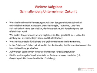 Weitere Aufgaben Schmallenberg Unternehmen Zukunft Wir schaffen sinnvolle Vernetzungen zwischen der gewerblichen Wirtschaft einschließlich Handel, Handwerk, Dienstleistungen, Tourismus, Land- und Forstwirtschaft sowie der Medizin, der Wissenschaft, der Forschung und der öffentlichen Hand.  Wir stoßen Kooperationen an und begleiten sie. Dies geschieht stets unter der Achtung der wechselseitigen Souveränität aller Partner.  Wir sind Anlaufstelle für kleinere und größere Probleme in der Kommune. In der Oststrasse 3 haben wir einen Ort des Austauschs, der Kommunikation und der Ideenentwicklung geschaffen. Auf Wunsch übernehmen wir Lotsenfunktionen für Existenzgründer.  Die Vermarktung des Standortes steht im Zentrum unseres Handelns. (z.B. Gewerbepark Hochsauerland in Bad Fredeburg) 