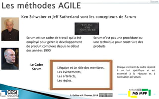 Ken Schwaber et Jeff Sutherland sont les concepteurs de Scrum
Scrum
21/07/2014 13
Scrum est un cadre de travail qui a été
employé pour gérer le développement
de produit complexe depuis le début
des années 1990
Scrum n’est pas une procédure ou
une technique pour construire des
produits
L’équipe et Le rôle des membres,
Les évènements,
Les artéfacts,
Les règles.
Le Cadre
Scrum
Chaque élément du cadre répond
à un but spécifique et est
essentiel à la réussite et à
l'utilisation de Scrum.
S. Gallioz et F. Thomas, 2014
 