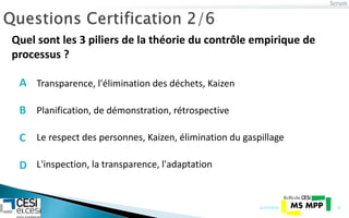 Scrum
21/07/2014 19
Quel sont les 3 piliers de la théorie du contrôle empirique de
processus ?
Planification, de démonstration, rétrospective
Le respect des personnes, Kaizen, élimination du gaspillage
L'inspection, la transparence, l'adaptation
Transparence, l'élimination des déchets, KaizenA
B
C
D
 