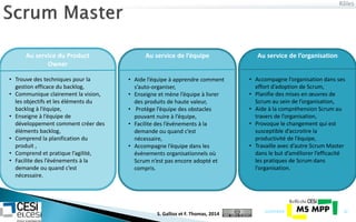 Rôles
21/07/2014 22
Au service du Product
Owner
Au service de l’équipe Au service de l’organisation
• Trouve des techniques pour la
gestion efficace du backlog,
• Communique clairement la vision,
les objectifs et les éléments du
backlog à l’équipe,
• Enseigne à l’équipe de
développement comment créer des
éléments backlog,
• Comprend la planification du
produit ,
• Comprend et pratique l’agilité,
• Facilite des l’événements à la
demande ou quand c’est
nécessaire.
• Aide l’équipe à apprendre comment
s’auto-organiser,
• Enseigne et mène l’équipe à livrer
des produits de haute valeur,
• Protège l’équipe des obstacles
pouvant nuire à l’équipe,
• Facilite des l’événements à la
demande ou quand c’est
nécessaire,
• Accompagne l’équipe dans les
événements organisationnels où
Scrum n’est pas encore adopté et
compris.
• Accompagne l’organisation dans ses
effort d’adoption de Scrum,
• Planifie des mises en œuvres de
Scrum au sein de l’organisation,
• Aide à la compréhension Scrum au
travers de l’organisation,
• Provoque le changement qui est
susceptible d’accroitre la
productivité de l’équipe,
• Travaille avec d’autre Scrum Master
dans le but d’améliorer l’efficacité
les pratiques de Scrum dans
l’organisation.
S. Gallioz et F. Thomas, 2014
 