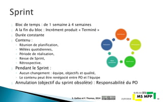  Bloc de temps : de 1 semaine à 4 semaines
 A la fin du bloc : Incrément produit « Terminé »
 Durée constante
 Contenu :
◦ Réunion de planification,
◦ Mêlées quotidiennes,
◦ Période de réalisation,
◦ Revue de Sprint,
◦ Rétrospective.
 Pendant le Sprint :
◦ Aucun changement : équipe, objectifs et qualité,
◦ Le contenu peut être renégocié entre PO et l’équipe
 Annulation (objectif du sprint obsolète) : Responsabilité du PO
21/07/2014 30S. Gallioz et F. Thomas, 2014
 