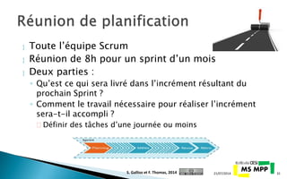  Toute l’équipe Scrum
 Réunion de 8h pour un sprint d’un mois
 Deux parties :
◦ Qu’est ce qui sera livré dans l’incrément résultant du
prochain Sprint ?
◦ Comment le travail nécessaire pour réaliser l’incrément
sera-t-il accompli ?
 Définir des tâches d’une journée ou moins
21/07/2014 31S. Gallioz et F. Thomas, 2014
 