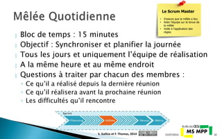  Bloc de temps : 15 minutes
 Objectif : Synchroniser et planifier la journée
 Tous les jours et uniquement l’équipe de réalisation
 A la même heure et au même endroit
 Questions à traiter par chacun des membres :
◦ Ce qu’il a réalisé depuis la dernière réunion
◦ Ce qu’il réalisera avant la prochaine réunion
◦ Les difficultés qu’il rencontre
21/07/2014 32
Le Scrum Master
• S’assure que la mêlée a lieu
• Aider l’équipe sur la tenue de
la mêlée
• Veille à l’application des
règles
S. Gallioz et F. Thomas, 2014
 