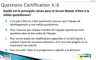 Scrum
21/07/2014 36
Quelle est la principale raison pour le Scrum Master d'être à la
mêlée quotidienne?
Pour s'assurer que chaque membre de l'équipe répond aux trois
questions dans le bon ordre de l'équipe.
Pour écrire toutes les modifications apportées à l'arriéré Sprint, y
compris l'ajout de nouveaux éléments, et le suivi des progrès sur le
traitement non sélectif.
Pour recueillir l'état ​​et la progression à signaler à la direction.
Il n'a pas à être là, il doit seulement s’assurer que l'équipe de
développement a une mêlée quotidienne
A
B
C
D
 