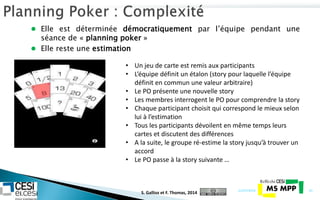  Elle est déterminée démocratiquement par l’équipe pendant une
séance de « planning poker »
 Elle reste une estimation
21/07/2014 43
• Un jeu de carte est remis aux participants
• L’équipe définit un étalon (story pour laquelle l’équipe
définit en commun une valeur arbitraire)
• Le PO présente une nouvelle story
• Les membres interrogent le PO pour comprendre la story
• Chaque participant choisit qui correspond le mieux selon
lui à l’estimation
• Tous les participants dévoilent en même temps leurs
cartes et discutent des différences
• A la suite, le groupe ré-estime la story jusqu’à trouver un
accord
• Le PO passe à la story suivante …
S. Gallioz et F. Thomas, 2014
 