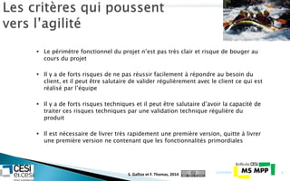  Le périmètre fonctionnel du projet n’est pas très clair et risque de bouger au
cours du projet
 Il y a de forts risques de ne pas réussir facilement à répondre au besoin du
client, et il peut être salutaire de valider régulièrement avec le client ce qui est
réalisé par l’équipe
 Il y a de forts risques techniques et il peut être salutaire d’avoir la capacité de
traiter ces risques techniques par une validation technique régulière du
produit
 Il est nécessaire de livrer très rapidement une première version, quitte à livrer
une première version ne contenant que les fonctionnalités primordiales
21/07/2014 6
S. Gallioz et F. Thomas, 2014
 