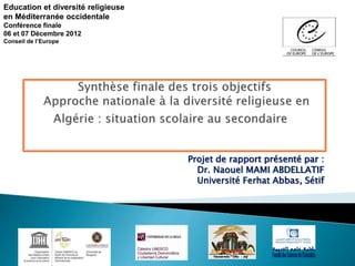 Projet de rapport présenté par :
Dr. Naouel MAMI ABDELLATIF
Université Ferhat Abbas, Sétif
Education et diversité religieuse
en Méditerranée occidentale
Conférence finale
06 et 07 Décembre 2012
Conseil de l’Europe
 