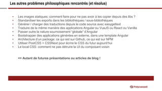 Les autres problèmes philosophiques rencontrés (et résolus)
• Les images statiques: comment faire pour ne pas avoir à les copier depuis des libs ?
• Standardiser les exports dans les bibliothèques / sous-bibliothèques
• Générer / charger des traductions depuis le code source avec easygettext
• Traduire de la même manière des applications Angular ou VueJS ou React ou Vanilla
• Passer outre la nature sournoisement “globale” d’Angular
• Bootstrapper des applications générées en externe, dans une template Angular
• Architecture d’un package: ce qui est sur Github, ce qui est sur NPM
• Utiliser PostCSS + CSSNext pour écrire le CSS du futur aujourd’hui
• Le local CSS: comment ne pas détruire la UI du composant voisin
=> Autant de futures présentations ou articles de blog !
 