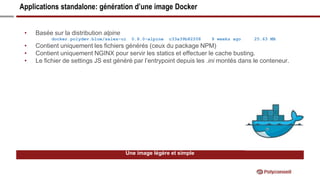 Applications standalone: génération d’une image Docker
Une image légère et simple
• Basée sur la distribution alpine
docker.polydev.blue/sales-ui 0.8.0-alpine c33a39b82208 9 weeks ago 25.63 MB
• Contient uniquement les fichiers générés (ceux du package NPM)
• Contient uniquement NGINX pour servir les statics et effectuer le cache busting.
• Le fichier de settings JS est généré par l’entrypoint depuis les .ini montés dans le conteneur.
 