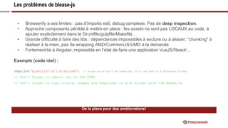 Les problèmes de blease-js
De la place pour des améliorations!
• Browserify a ses limites : pas d’imports es6, debug complexe. Pas de deep inspection.
• Approche composants pénible à mettre en place : les assets ne sont pas LOCAUX au code, à
ajouter explicitement dans le Gruntfile/gulpfile/Makefile…
• Grande difficulté à faire des libs : dépendances impossibles à exclure ou à aliaser, “chunking” à
réaliser à la main, pas de wrapping AMD/CommonJS/UMD à la demande
• Fortement lié à Angular; impossible en l’état de faire une application VueJS/React/…
Exemple (code réel) :
require('bluetils-js/lib/reload') // bluetils-js can’t be compiled, it’s just ES6 in a different folder
// Don't forget to import css in the HTML
// Don't forget to copy locals, images and templates in dist folder with the Makefile
 