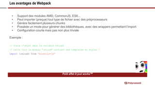 Les avantages de Webpack
Petit effet It just worksTM
• Support des modules AMD, CommonJS, ES6...
• Peut importer (preque) tout type de fichier avec des préprocesseurs
• Génère facilement plusieurs chunks
• Possède un mode pour générer des bibliothèques, avec des wrappers permettant l’import
• Configuration courte mais pas non plus triviale
Exemple :
// Place l’objet dans la variable reload.
// Cette fois le module “reload” contient ses templates et styles !
import {reload} from 'bluetils-js'
 