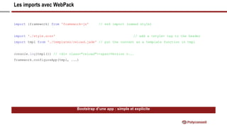 Les imports avec WebPack
Bootstrap d’une app : simple et explicite
import {framework} from 'framework-js' // es6 import (named style)
import './style.scss' // add a <style> tag to the header
import tmpl from './templates/reload.jade' // put the content as a template function in tmpl
console.log(tmpl()) // <div class="reload"><span>Version v...
framework.configureApp(tmpl, ...)
 