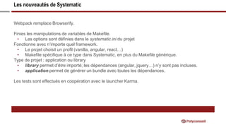 Les nouveautés de Systematic
Webpack remplace Browserify.
Finies les manipulations de variables de Makefile.
• Les options sont définies dans le systematic.ini du projet
Fonctionne avec n’importe quel framework.
• Le projet choisit un profil (vanilla, angular, react…)
• Makefile spécifique à ce type dans Systematic, en plus du Makefile générique.
Type de projet : application ou library
• library permet d’être importé; les dépendances (angular, jquery…) n’y sont pas incluses.
• application permet de générer un bundle avec toutes les dépendances.
Les tests sont effectués en coopération avec le launcher Karma.
 