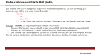 Un des problèmes rencontrés: le SASS glouton.
Les imports SASS sont dangereux; ils peuvent importer l’intégralité du CSS de Bootstrap, par
exemple, pour définir une seule classe. Exemple:
@import ‘font-awesome’;
.my-icon {
.fa;
.fa-wheel;
color: blue;
} // ⇒ Le fichier CSS résultant contient l’intégralité de font-awesome, plus une classe.
Solution : cassets, un paquet spécifique d’assets réutilisables.
• Contient à la fois des sources SASS et des fichiers CSS générés (utilisables depuis les SI)
• Contient les définitions de couleurs de BlueSolutions, les images génériques, ...
• Les fichiers SASS sont repensés pour ne PAS inclure tout l’univers une fois compilés (mixins)
Pas de sens de garder dans bluetils-js les définitions de polices, de style, d’images communes !
 