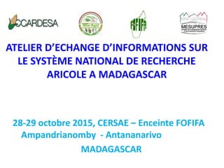 ATELIER D’ECHANGE D’INFORMATIONS SUR
LE SYSTÈME NATIONAL DE RECHERCHE
ARICOLE A MADAGASCAR
28-29 octobre 2015, CERSAE – Enceinte FOFIFA
Ampandrianomby - Antananarivo
MADAGASCAR
 