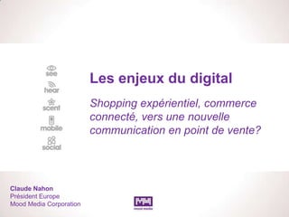 Les enjeux du digital
                         Shopping expérientiel, commerce
                         connecté, vers une nouvelle
                         communication en point de vente?




Claude Nahon
Président Europe
Mood Media Corporation
 