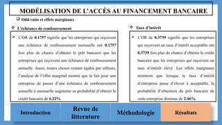 Introduction
Revue de
litterature
Méthodologie Résultats
MODÉLISATION DE L’ACCÈS AU FINANCEMENT BANCAIRE
 Odd ratio et effets marginaux
 L’OR de 0.1757 signifie que les entreprises qui reçoivent
une échéance de remboursement mensuelle ont 0.1757
fois plus de chance d’obtenir le prêt bancaire que les
entreprises qui reçoivent une échéance de remboursement
annuelle. Aussi, toutes choses restant égales par ailleurs,
l’analyse de l’effet marginal montre que le fait pour une
entreprise de passer d’une échéance de remboursement
annuelle à mensuelle augmente sa probabilité d’obtenir le
crédit bancaire de 6.22%
 L’OR de 0.3739 signifie que les entreprises
qui reçoivent un taux d’intérêt acceptable ont
0.3739 fois plus de chance d’obtenir le crédit
bancaire que les entreprises qui reçoivent un
taux d’intérêt élevé. Les effets marginaux
montrent que lorsque le taux d’intérêt
d’entreprise passe d’élever à acceptable, la
probabilité d’obtention du prêt bancaire de
cette entreprise diminue de 2.46%.
 L’échéance de remboursement  Taux d’intérêt
 