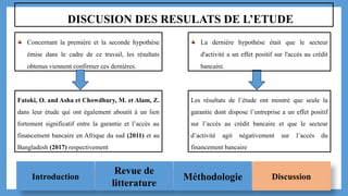 Introduction
Revue de
litterature
Méthodologie Discussion
DISCUSION DES RESULATS DE L’ETUDE
Concernant la première et la seconde hypothèse
émise dans le cadre de ce travail, les résultats
obtenus viennent confirmer ces dernières.
Fatoki, O. and Asha et Chowdhury, M. et Alam, Z.
dans leur étude qui ont également aboutit à un lien
fortement significatif entre la garantie et l’accès au
financement bancaire en Afrique du sud (2011) et au
Bangladesh (2017) respectivement
La dernière hypothèse était que le secteur
d'activité a un effet positif sur l'accès au crédit
bancaire.
Les résultats de l’étude ont montré que seule la
garantie dont dispose l’entreprise a un effet positif
sur l’accès au crédit bancaire et que le secteur
d’activité agit négativement sur l’accès du
financement bancaire
 