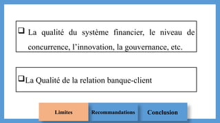 Conclusion
Recommandations
Limites
 La qualité du système financier, le niveau de
concurrence, l’innovation, la gouvernance, etc.
La Qualité de la relation banque-client
 