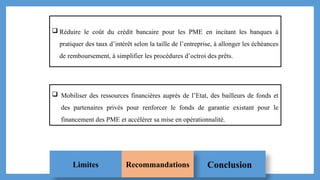 Conclusion
Limites Recommandations
 Réduire le coût du crédit bancaire pour les PME en incitant les banques à
pratiquer des taux d’intérêt selon la taille de l’entreprise, à allonger les échéances
de remboursement, à simplifier les procédures d’octroi des prêts.
 Mobiliser des ressources financières auprès de l’Etat, des bailleurs de fonds et
des partenaires privés pour renforcer le fonds de garantie existant pour le
financement des PME et accélérer sa mise en opérationnalité.
 