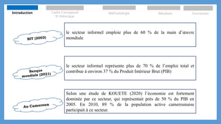 BIT (2002)
le secteur informel emploie plus de 60 % de la main d’œuvre
mondiale
le secteur informel représente plus de 70 % de l’emploi total et
contribue à environ 37 % du Produit Intérieur Brut (PIB)
Selon une étude de KOUETE (2020) l’économie est fortement
dominée par ce secteur, qui représentait près de 50 % du PIB en
2005. En 2010, 89 % de la population active camerounaise
participait à ce secteur.
Banque
mondiale (2021)
Au Cameroun
Introduction Cadre Conceptuel
Et théorique
Méthodologie Résultats Conclusion
 