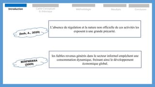 (Isoh, A., 2020)
L’absence de régulation et la nature non officielle de ces activités les
exposent à une grande précarité.
les faibles revenus générés dans le secteur informel empêchent une
consommation dynamique, freinant ainsi le développement
économique global.
MINPMEESA
(2009)
Introduction Cadre Conceptuel
Et théorique
Méthodologie Résultats Conclusion
 
