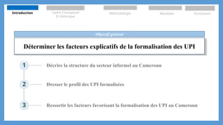 Déterminer les facteurs explicatifs de la formalisation des UPI
Objectif général
1 Décrire la structure du secteur informel au Cameroun
2 Dresser le profil des UPI formalisées
3 Ressortir les facteurs favorisant la formalisation des UPI au Cameroun
Introduction Cadre Conceptuel
Et théorique
Méthodologie Résultats Conclusion
 