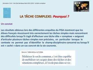 Animation Z.A.P. Hist-Géo Bordeaux Nord 2012-2013 : la tâche complexe

LA TÂCHE COMPLEXE: Pourquoi ?
Un constat

Les résultats obtenus lors des différentes enquêtes du PISA montrent que les
élèves français réussissent très correctement les tâches simples mais rencontrent
des difficultés lorsqu’il s’agit d’effectuer une tâche dite « complexe » exigeant
d’articuler plusieurs tâches simples non précisées, en particulier lorsque le
contexte ne permet pas d'identifier le champ disciplinaire concerné ou lorsqu'il
est « caché » dans un cas concret de la vie courante.

3

 