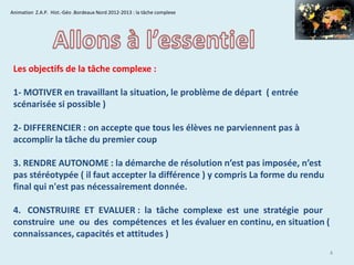 Animation Z.A.P. Hist.-Géo .Bordeaux Nord 2012-2013 : la tâche complexe

Les objectifs de la tâche complexe :
1- MOTIVER en travaillant la situation, le problème de départ ( entrée
scénarisée si possible )
2- DIFFERENCIER : on accepte que tous les élèves ne parviennent pas à
accomplir la tâche du premier coup
3. RENDRE AUTONOME : la démarche de résolution n’est pas imposée, n’est
pas stéréotypée ( il faut accepter la différence ) y compris La forme du rendu
final qui n'est pas nécessairement donnée.
4. CONSTRUIRE ET EVALUER : la tâche complexe est une stratégie pour
construire une ou des compétences et les évaluer en continu, en situation (
connaissances, capacités et attitudes )
4

 
