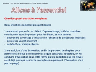 Animation Z.A.P. Hist.-Géo .Bordeaux Nord 2012-2013 : la tâche complexe

Quand proposer des tâches complexes
Deux situations semblent plus pertinentes :

1- en amont, proposée en début d'apprentissage, la tâche complexe
constitue un atout important pour les élèves, et leur permet
- de prendre davantage d'initiative en l'absence de procédures imposées
- de relever un défi motivant ;
- de bénéficier d'aides ciblées.
2- en aval, lors d'une évaluation, en fin de partie ou de chapitre pour
permettre à l'élève de réinvestir les acquis construits. Toutefois, on ne
conduira d'évaluation sous cette forme qu'à la condition que les élèves
aient déjà pratiqué des tâches complexes auparavant (l'évaluation n'est
pas un piège).
6

 