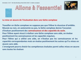 Animation Z.A.P. Hist-Géo Bordeaux Nord 2012-2013 : la tâche complexe

La mise en œuvre de l'évaluation dans une tâche complexe
Travailler en tâche complexe ne suppose pas que l’élève la réussisse d'emblée.
Réussie ou non, en autonomie ou pas, la tâche complexe donne l'occasion
d'évaluer positivement des connaissances et des capacités du socle.
Pour l’élève ayant réussi à réaliser une tâche complexe sans aide, on évalue
positivement les connaissances et les capacités requises.
Pour l’élève qui a utilisé une aide, on n’évalue pas les connaissances et les
capacités correspondantes mais on évalue positivement les autres qu'il a mises en
œuvre sans aide.
L'enseignant pourra choisir les compétences évaluées parmi celles mises en œuvre
sans toutes les évaluer.

7

 