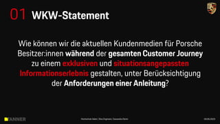 Wie können wir die aktuellen Kundenmedien für Porsche
Besitzer:innen während der gesamten Customer Journey
zu einem exklusiven und situationsangepassten
Informationserlebnis gestalten, unter Berücksichtigung
der Anforderungen einer Anleitung?
01 WKW-Statement
Hochschule Aalen | Sina Engmann, Cassandra Demir 03.05.2023
 