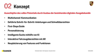 02 Konzept
Hochschule Aalen | Sina Engmann, Cassandra Demir 03.05.2023
• Multichannel-Kommunikation
• Geführte Schritt-für-Schritt-Anleitungen und Schnellübersichten
• First-Steps Guide
• Personalisierung
• Intelligente Suche mithilfe von KI
• Interaktive Fahrzeugübersichten mit AR
• Neuplatzierung von Features und Funktionen
Ausschöpfen des vollen Potentials durch Ausbau der bestehenden digitalen Ausgabekanäle
 