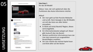 Use-Case 1
für das 3D-Modell
Akteur: User, der sich spielerisch über die
Funktionen des Autos informieren möchte
Ablauf:
● Der User geht auf die Porsche-Webseite
und scrollt. Dann bewegt er das 3D-Modell,
um sich das Auto von allen Seiten
anzusehen.
● Er klickt auf ein(e) Bauteil/ Region, dieses
wird eingefärbt.
● Ein Informationskasten ploppt auf. Dieser
gibt Auskunft über das Bauteil.
● Weitere ausführliche Informationen kann der
User dann passend zum ausgewählten
Bauteil/Region anwählen.
● Der User möchte das nächste Kapitel lesen
und klickt dafür auf den Button
05
UMSETZUNG
 