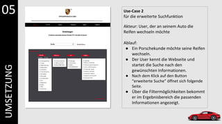 Use-Case 2
für die erweiterte Suchfunktion
Akteur: User, der an seinem Auto die
Reifen wechseln möchte
Ablauf:
● Ein Porschekunde möchte seine Reifen
wechseln.
● Der User kennt die Webseite und
startet die Suche nach den
gewünschten Informationen.
● Nach dem Klick auf den Button
“erweiterte Suche” öffnet sich folgende
Seite.
● Über die Filtermöglichkeiten bekommt
er im Ergebnisbereich die passenden
Informationen angezeigt.
05
UMSETZUNG
 