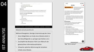 IST-ANALYSE
Webseite manuals.porsche.com
App “Gut zu wissen”
Während Navigation: Geringe Unterstützung des Users
• Keine Möglichkeit am Ende eines Moduls direkt in
das Darauffolgende zu springen (per Button o.Ä.)
• Zurückpfeil des Browsers führt zum Abbruch der
gewünschten Informationsaufnahme
• Schwache optische Abtrennung der einzelnen
Inhalte eines Moduls
04
 
