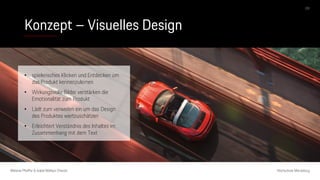 Konzept – Visuelles Design
Melanie Pfeiffer & Isabel Mallqui Chacón Hochschule Merseburg
09
• spielerisches Klicken und Entdecken um
das Produkt kennenzulernen
• Wirkungsvolle Bilder verstärken die
Emotionalität zum Produkt
• Lädt zum verweilen ein um das Design
des Produktes wertzuschätzen
• Erleichtert Verständnis des Inhaltes im
Zusammenhang mit dem Text
 